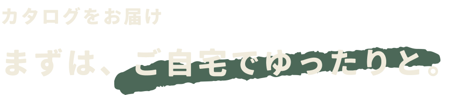 カタログをお届け まずは、ご自宅でゆったりと。